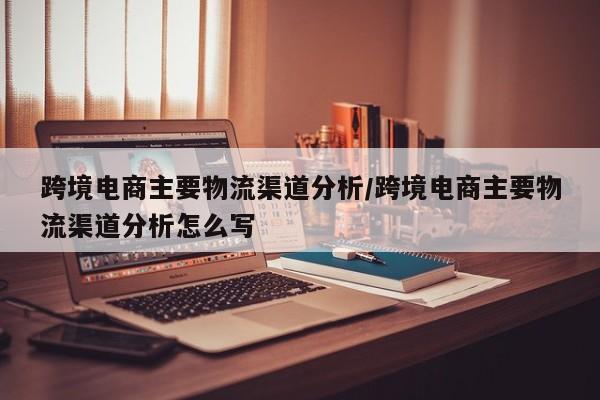跨境电商主要物流渠道分析/跨境电商主要物流渠道分析怎么写