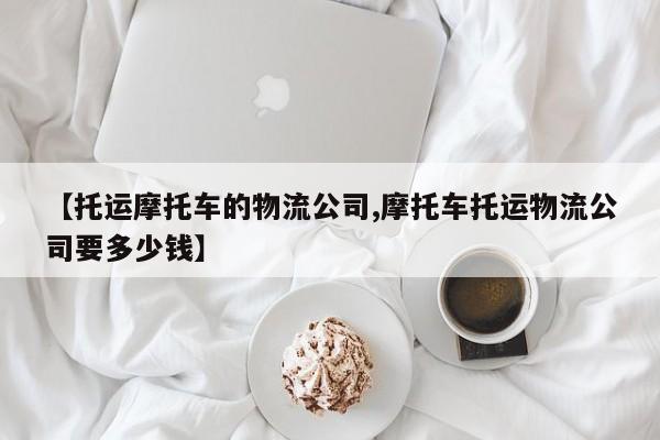 【托运摩托车的物流公司,摩托车托运物流公司要多少钱】