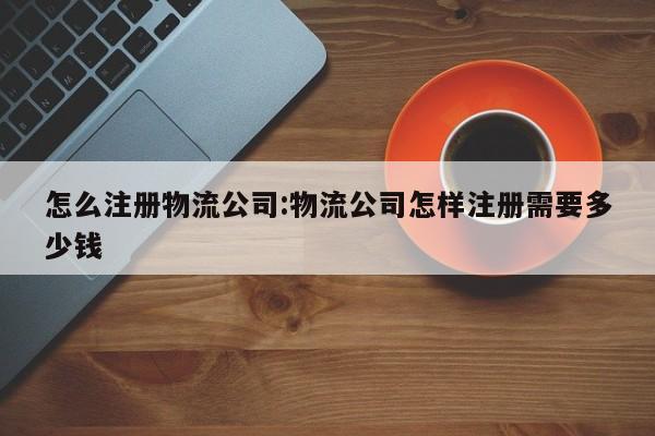 怎么注册物流公司:物流公司怎样注册需要多少钱