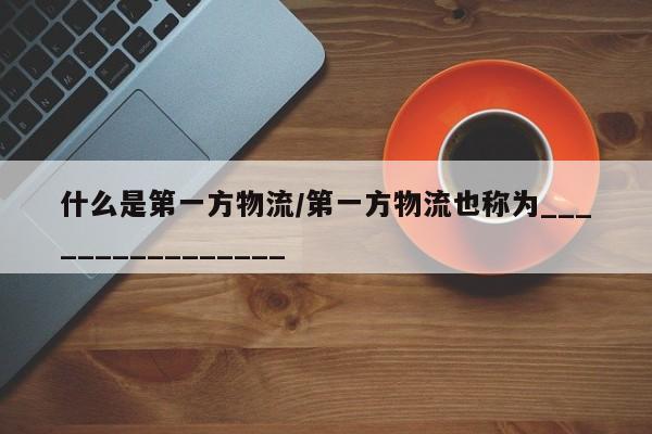 详细阅读:什么是第一方物流/第一方物流也称为________________ 什么是第一方物流/第一方物流也称为________________