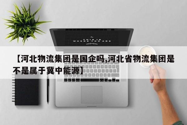 【河北物流集团是国企吗,河北省物流集团是不是属于冀中能源】