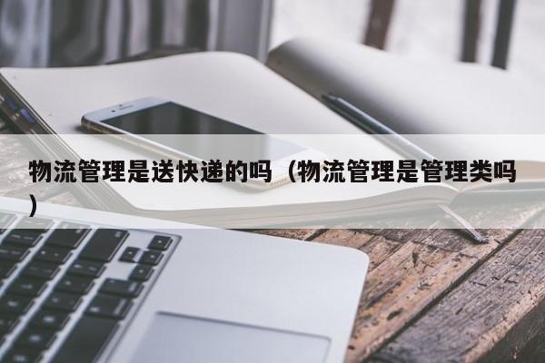 物流管理是送快递的吗（物流管理是管理类吗）
