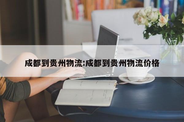 成都到贵州物流:成都到贵州物流价格