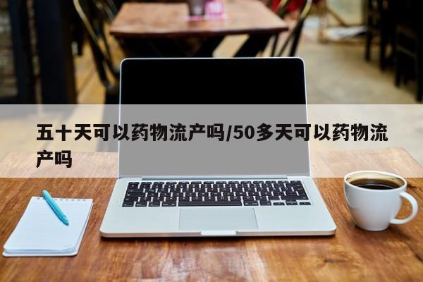 五十天可以药物流产吗/50多天可以药物流产吗