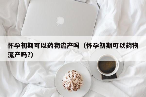 怀孕初期可以药物流产吗（怀孕初期可以药物流产吗?）
