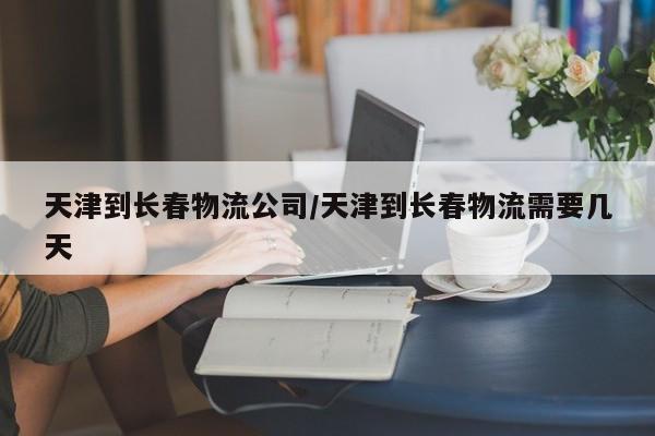 天津到长春物流公司/天津到长春物流需要几天