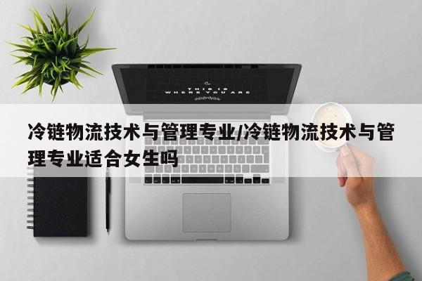 冷链物流技术与管理专业/冷链物流技术与管理专业适合女生吗