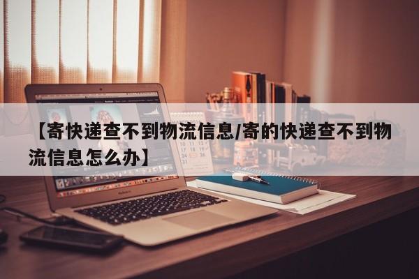 【寄快递查不到物流信息/寄的快递查不到物流信息怎么办】