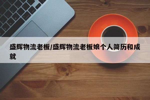 盛辉物流老板/盛辉物流老板娘个人简历和成就