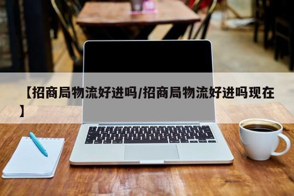 【招商局物流好进吗/招商局物流好进吗现在】