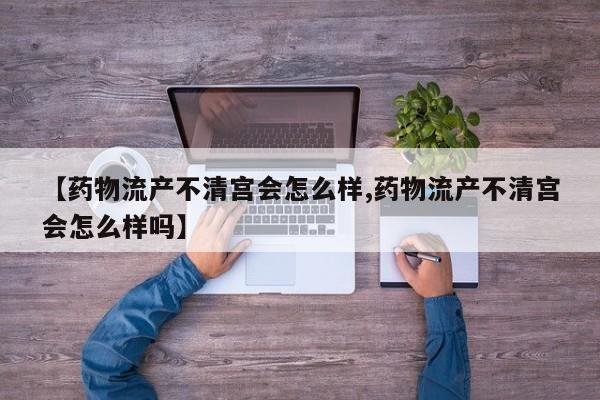 【药物流产不清宫会怎么样,药物流产不清宫会怎么样吗】