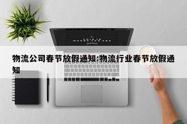 物流公司春节放假通知:物流行业春节放假通知