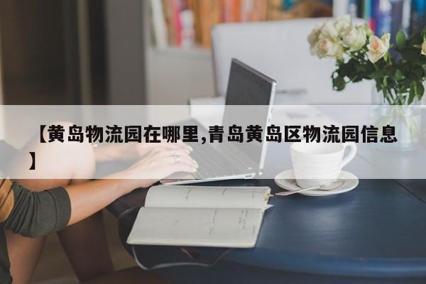 【黄岛物流园在哪里,青岛黄岛区物流园信息】