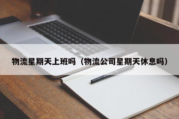 物流星期天上班吗(物流公司星期天休息吗)