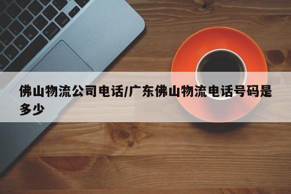 佛山物流公司电话/广东佛山物流电话号码是多少