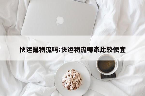 快运是物流吗:快运物流哪家比较便宜