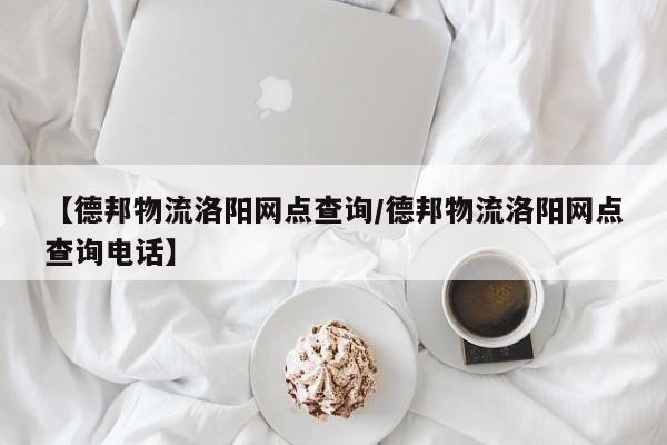 【德邦物流洛阳网点查询/德邦物流洛阳网点查询电话】