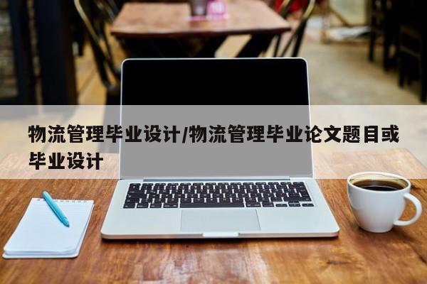 物流管理毕业设计/物流管理毕业论文题目或毕业设计