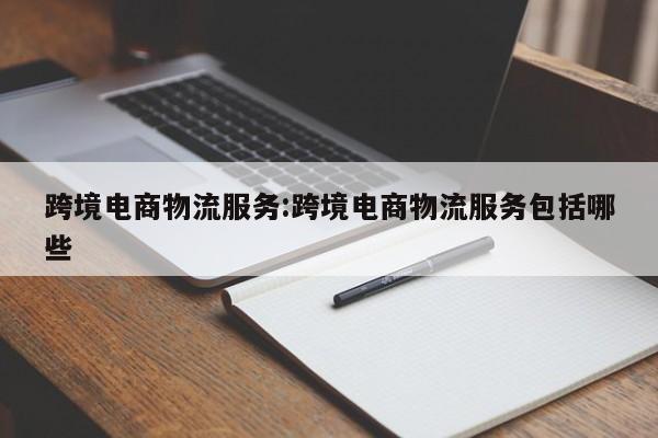 跨境电商物流服务:跨境电商物流服务包括哪些