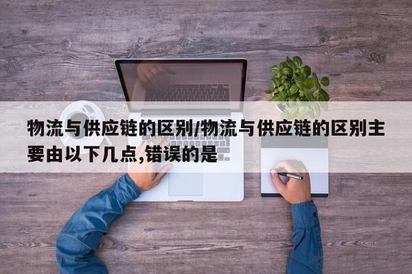物流与供应链的区别/物流与供应链的区别主要由以下几点,错误的是