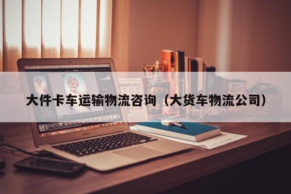 大件卡车运输物流咨询(大货车物流公司)