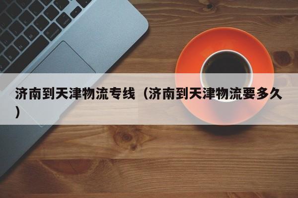 济南到天津物流专线(济南到天津物流要多久)