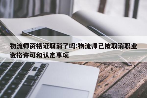 物流师资格证取消了吗:物流师已被取消职业资格许可和认定事项