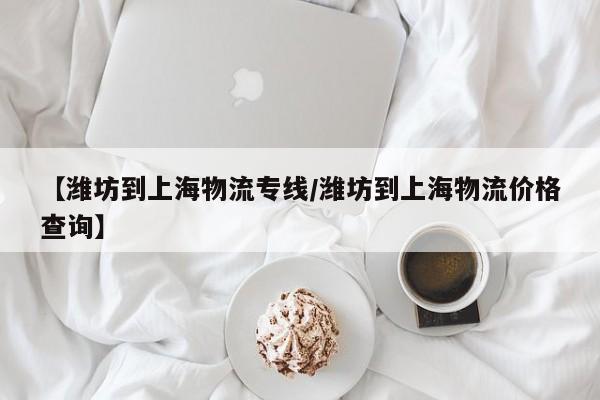 【潍坊到上海物流专线/潍坊到上海物流价格查询】