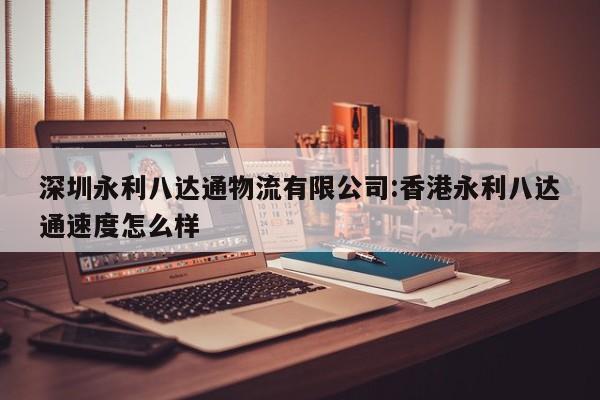 深圳永利八达通物流有限公司:香港永利八达通速度怎么样