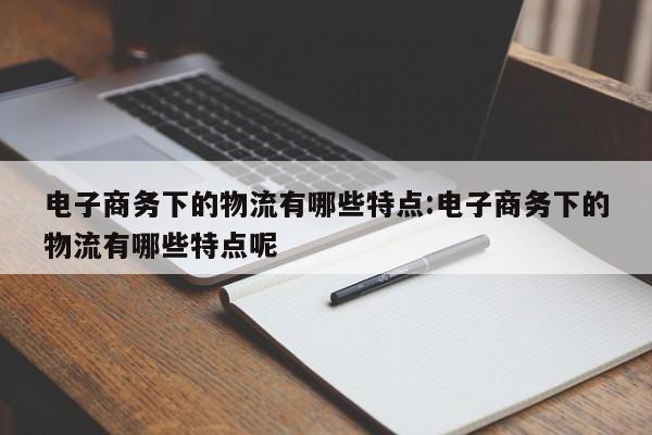电子商务下的物流有哪些特点:电子商务下的物流有哪些特点呢