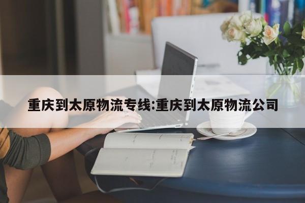 重庆到太原物流专线:重庆到太原物流公司