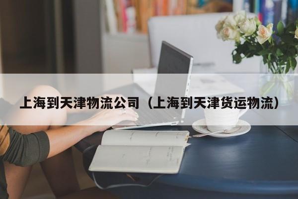 上海到天津物流公司(上海到天津货运物流)