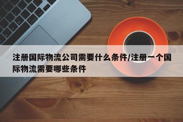 注册国际物流公司需要什么条件/注册一个国际物流需要哪些条件