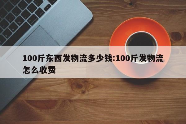 100斤东西发物流多少钱:100斤发物流怎么收费