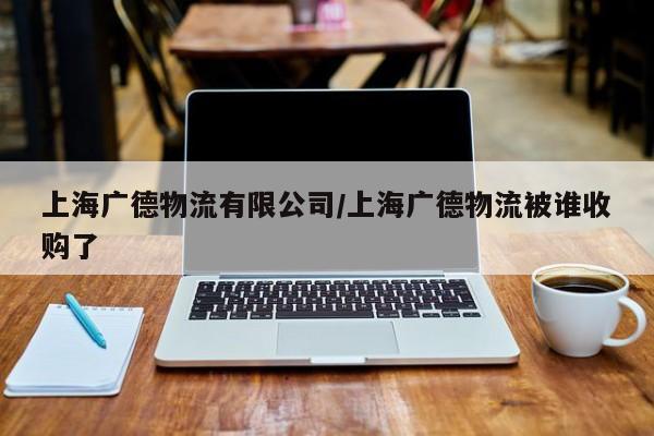上海广德物流有限公司/上海广德物流被谁收购了