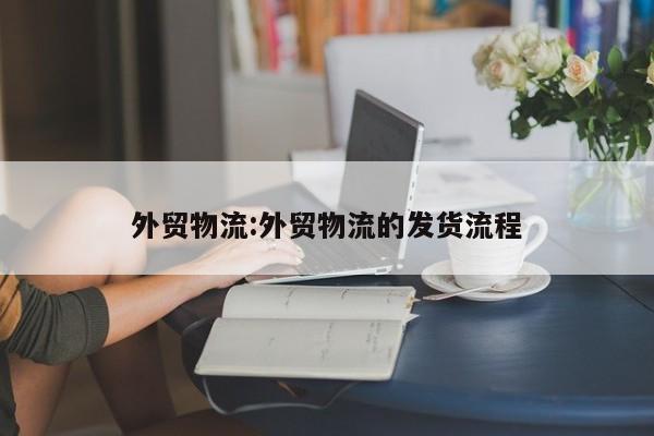 外贸物流:外贸物流的发货流程