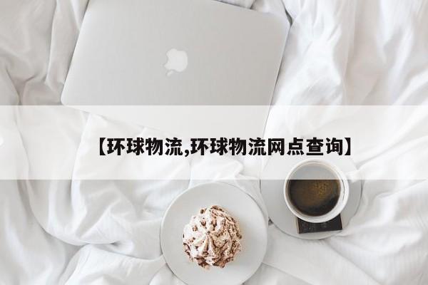 【环球物流,环球物流网点查询】