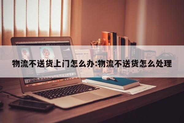 物流不送货上门怎么办:物流不送货怎么处理