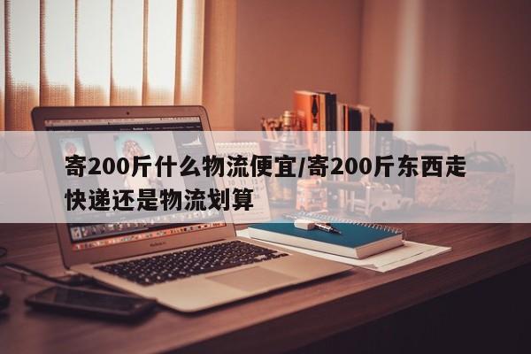 寄200斤什么物流便宜/寄200斤东西走快递还是物流划算