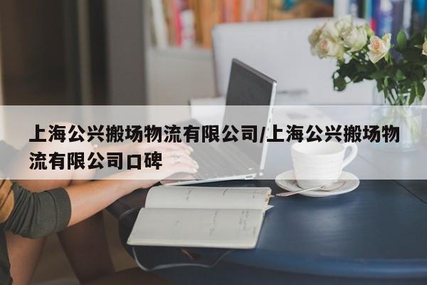 上海公兴搬场物流有限公司/上海公兴搬场物流有限公司口碑