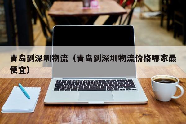 青岛到深圳物流(青岛到深圳物流价格哪家最便宜)