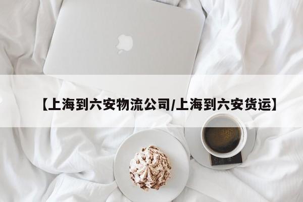 【上海到六安物流公司/上海到六安货运】