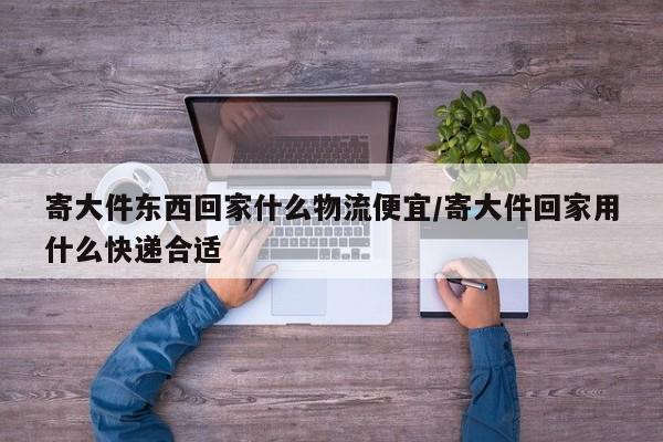 寄大件东西回家什么物流便宜/寄大件回家用什么快递合适