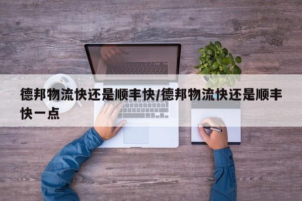 德邦物流快还是顺丰快/德邦物流快还是顺丰快一点