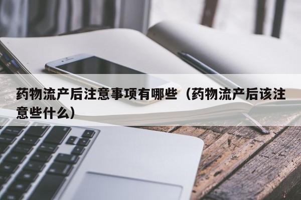 药物流产后注意事项有哪些(药物流产后该注意些什么)