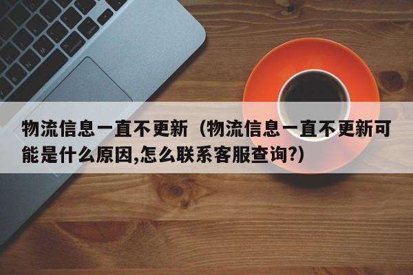 物流信息一直不更新(物流信息一直不更新可能是什么原因,怎么联系客服查询?)