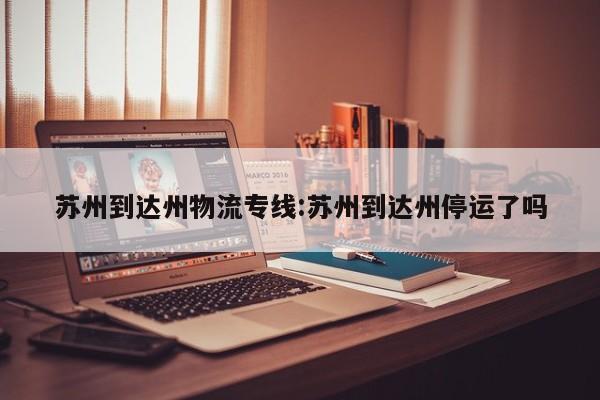 苏州到达州物流专线:苏州到达州停运了吗