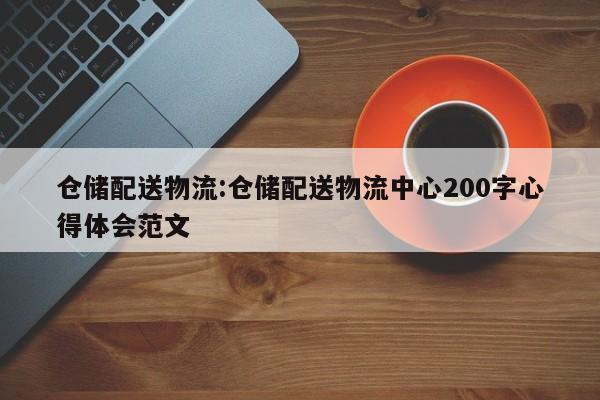 仓储配送物流:仓储配送物流中心200字心得体会范文