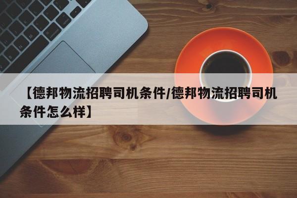 【德邦物流招聘司机条件/德邦物流招聘司机条件怎么样】