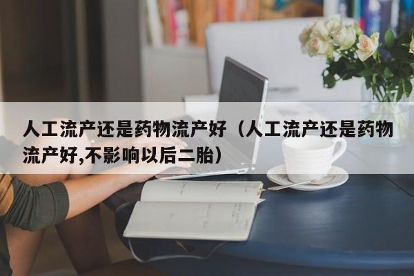 人工流产还是药物流产好（人工流产还是药物流产好,不影响以后二胎）